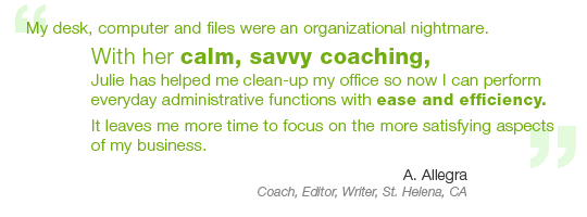 “My desk, computer and files were an organizational nightmare. With her calm, savvy coaching, Julie has helped me clean-up my office so now I can perform everyday administrative functions with ease and efficiency. It leaves me more time to focus on the more satisfying aspects of my business.” – A. Allegra, Coach, Editor, Writer, St. Helena, CA