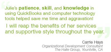 “Julie’s patience, skill, and knowledge in using QuckBooks and computer technology tools helped save me time and aggravation! I will reap the benefits of her services and supportive style throughout the year.” – Carrie Hays,  Organizational Development Consultant, Yountville, CA 
